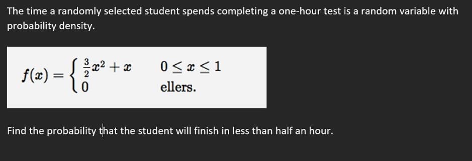 The time a randomly selected student spends completing a one-hour test is a random variable with
probability density.
- {3*
0 < x <1
f(x) = { 2 + x
ellers.
Find the probability that the student will finish in less than half an hour.
