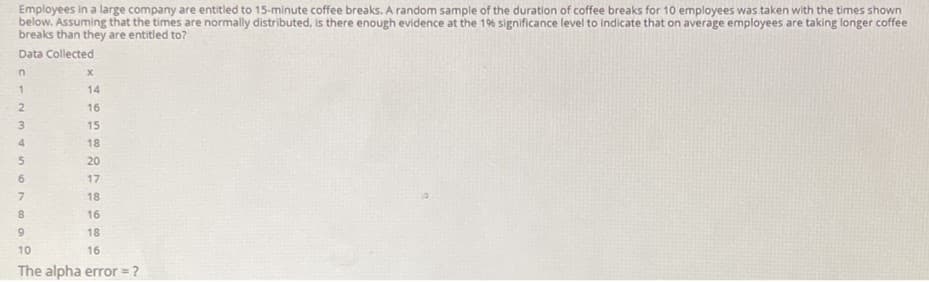 Employees in a large company are entitled to 15-minute coffee breaks. A random sample of the duration of coffee breaks for 10 employees was taken with the times shown
below. Assuming that the times are normally distributed, is there enough evidence at the 19% significance level to indicate that on average employees are taking longer coffee
breaks than they are entitled to?
Data Collected
in
14
2.
16
3
15
4.
18
20
6.
17
7.
18
16
6.
18
10
16
The alpha error ?
