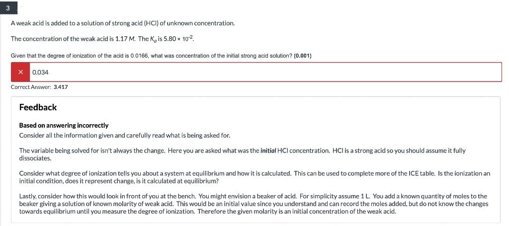 3
A weak acid is added to a solution of strong acid (HCI) of unknown concentration.
The concentration of the weak acid is 1.17 M. The K, is 5.80 x 10².
Given that the degree of ionization of the acid is 0.0166, what was concentration of the initial strong acid solution? (0.001)
X 0.034
Correct Answer: 3.417
Feedback
Based on answering incorrectly
Consider all the information given and carefully read what is being asked for.
The variable being solved for isn't always the change. Here you are asked what was the initial HCI concentration. HCI is a strong acid so you should assume it fully
dissociates.
Consider what degree of ionization tells you about a system at equilibrium and how it is calculated. This can be used to complete more of the ICE table. Is the ionization an
initial condition, does it represent change, is it calculated at equilibrium?
Lastly, consider how this would look in front of you at the bench. You might envision a beaker of acid. For simplicity assume 1 L. You add a known quantity of moles to the
beaker giving a solution of known molarity of weak acid. This would be an initial value since you understand and can record the moles added, but do not know the changes
towards equilibrium until you measure the degree of ionization. Therefore the given molarity is an initial concentration of the weak acid.