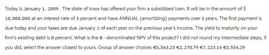 Today is January 1, 2009. The state of lowa has offered your firm a subsidized loan. It will be in the amount of $
10,000,000 at an interest rate of 5 percent and have ANNUAL (amortizing) payments over 3 years. The first payment is
due today and your taxes are due January 1 of each year on the previous year's income. The yield to maturity on your
firm's existing debt is 8 percent. What is the € - denominated NPV of this project? I did not round my intermediate steps, if
you did, select the answer closest to yours. Group of answer choices €5,563.23 €2,270.79 €7,223.14 €3,554.29