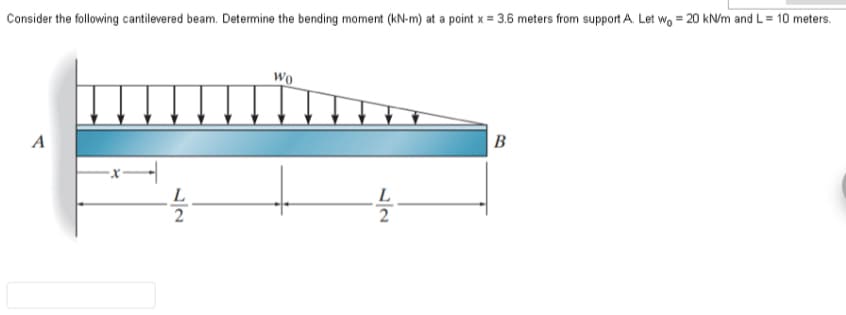 Consider the following cantilevered beam. Determine the bending moment (kN-m) at a point x = 3.6 meters from support A. Let wo = 20 kN/m and L = 10 meters.
A
L
2
Wo
L
2
B
