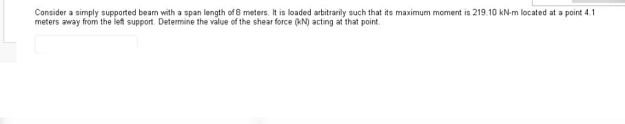 Consider a simply supported beam with a span length of 8 meters. It is loaded arbitrarily such that its maximum moment is 219.10 kN-m located at a point 4.1
meters away from the left support. Determine the value of the shear force (kN) acting at that point.