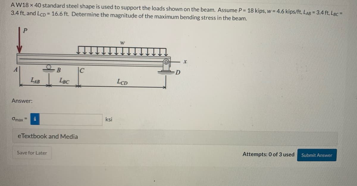 AW18 x 40 standard steel shape is used to support the loads shown on the beam. Assume P = 18 kips, w = 4.6 kips/ft, LAB = 3.4 ft, LBc =
3.4 ft, and LCD= 16.6 ft. Determine the magnitude of the maximum bending stress in the beam.
A
P
Answer:
Omax
LAB
=
B
Save for Later
LBC
eTextbook and Media
C
ksi
W
LCD
D
X
Attempts: 0 of 3 used
Submit Answer