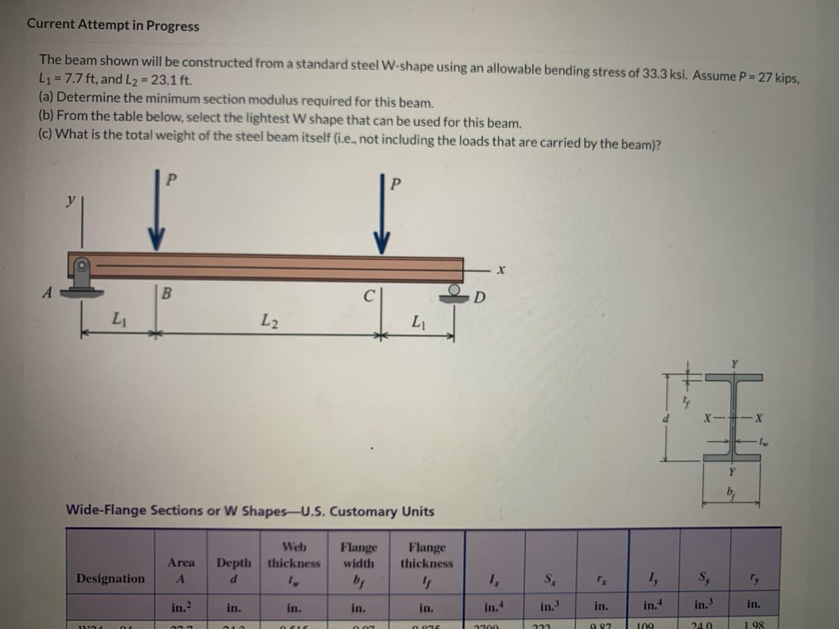 Current Attempt in Progress
The beam shown will be constructed from a standard steel W-shape using an allowable bending stress of 33.3 ksi. Assume P = 27 kips,
L₁ = 7.7 ft, and L₂ = 23.1 ft.
(a) Determine the minimum section modulus required for this beam.
(b) From the table below, select the lightest W shape that can be used for this beam.
(c) What is the total weight of the steel beam itself (i.e., not including the loads that are carried by the beam)?
A
B
Wide-Flange Sections or W Shapes-U.S. Customary Units
Designation A
in.²
Area Depth thickness
d
077
L2
in.
013
Web
P
in.
0616
Flange
width
bg
in.
L₁
007
Flange
thickness
"
in.
0.875
D
X
Ix
in.4
2700
Sx rx
in.3
in.
222
987
if
Iy Sy
in.4
in.³
109
240
Y
b₁
X
∙lw
in.
1.98