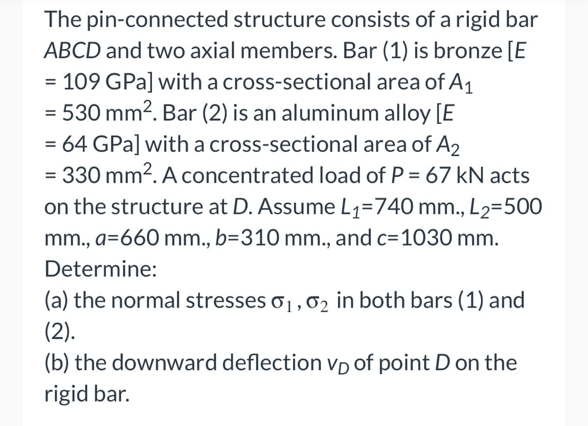 The pin-connected structure consists of a rigid bar
ABCD and two axial members. Bar (1) is bronze [E
= 109 GPa] with a cross-sectional area of A₁
= 530 mm². Bar (2) is an aluminum alloy [E
= 64 GPa] with a cross-sectional area of A2
= 330 mm². A concentrated load of P = 67 kN acts
on the structure at D. Assume L₁=740 mm., L₂=500
mm., a=660 mm., b=310 mm., and c=1030 mm.
Determine:
(a) the normal stresses 0₁, 02 in both bars (1) and
(2).
(b) the downward deflection VD of point D on the
rigid bar.