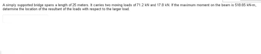 A simply supported bridge spans a length of 25 meters. It carries two moving loads of 71.2 kN and 17.8 kN. If the maximum moment on the beam is 518.65 kN-m,
determine the location of the resultant of the loads with respect to the larger load.