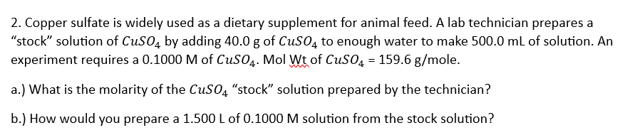 2. Copper sulfate is widely used as a dietary supplement for animal feed. A lab technician prepares a
"stock" solution of CuSO4 by adding 40.0 g of CuSO4 to enough water to make 500.0 mL of solution. An
experiment requires a 0.1000 M of CuSO4. Mol Wt of CuSO4 = 159.6 g/mole.
a.) What is the molarity of the CuSO4 "stock" solution prepared by the technician?
b.) How would you prepare a 1.500 L of 0.1000 M solution from the stock solution?