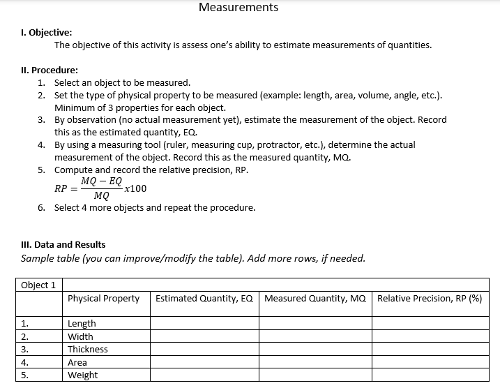 1. Objective:
The objective of this activity is assess one's ability to estimate measurements of quantities.
II. Procedure:
1.
2.
3.
Measurements
4.
5.
1. Select an object to be measured.
2. Set the type of physical property to be measured (example: length, area, volume, angle, etc.).
Minimum of 3 properties for each object.
3.
By observation (no actual measurement yet), estimate the measurement of the object. Record
this as the estimated quantity, EQ.
III. Data and Results
Sample table (you can improve/modify the table). Add more rows, if needed.
Object 1
4.
By using a measuring tool (ruler, measuring cup, protractor, etc.), determine the actual
measurement of the object. Record this as the measured quantity, MQ.
5.
Compute and record the relative precision, RP.
MQ - EQ
RP
-x100
MQ
6. Select 4 more objects and repeat the procedure.
Physical Property Estimated Quantity, EQ Measured Quantity, MQ
Length
Width
Thickness
Area
Weight
Relative Precision, RP (%)