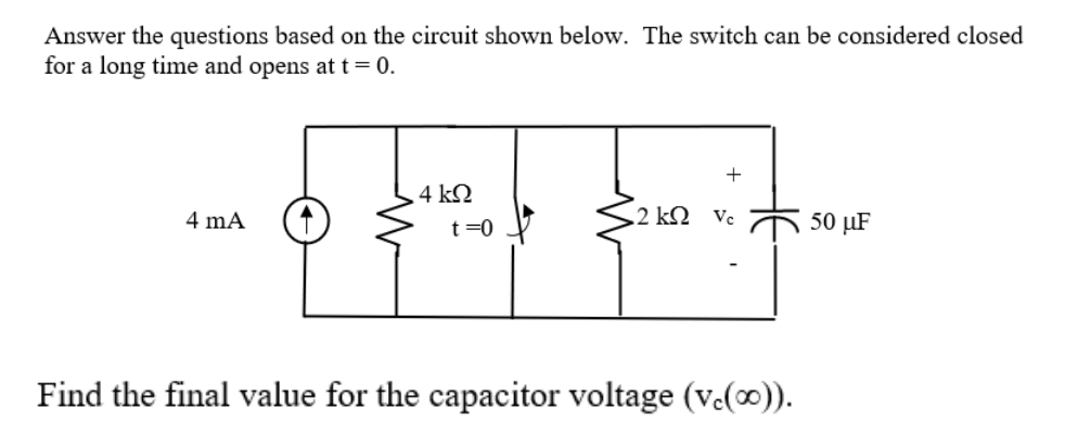 Answer the questions based on the circuit shown below. The switch can be considered closed
for a long time and opens at t= 0.
4 kN
4 mA
t =0
2 kQ Vc
50 µF
Find the final value for the capacitor voltage (v.(∞).
