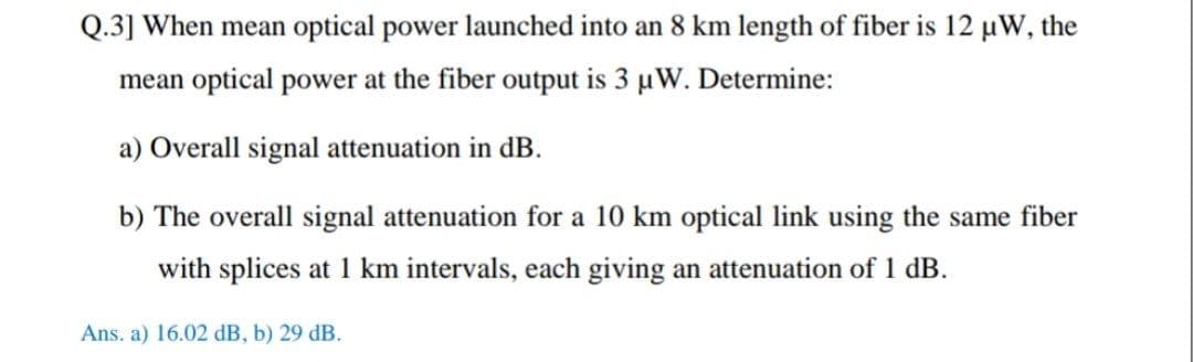 Q.3] When mean optical power launched into an 8 km length of fiber is 12 µW, the
mean optical power at the fiber output is 3 uW. Determine:
a) Overall signal attenuation in dB.
b) The overall signal attenuation for a 10 km optical link using the same fiber
with splices at 1 km intervals, each giving an attenuation of 1 dB.
Ans. a) 16.02 dB, b) 29 dB.
