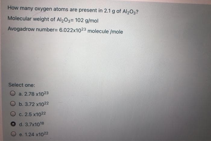 How many oxygen atoms are present in 2.1 g of Al203?
Molecular weight of Al203= 102 g/mol
Avogadrow number= 6.022x1023 molecule /mole
Select one:
a. 2.78 x1023
Ob. 3.72 x1022
c. 2.5 x1022
d. 3.7x1018
e. 1.24 x1022

