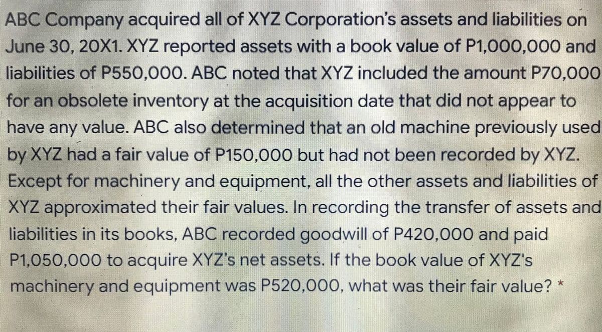 ABC Company acquired all of XYZ Corporation's assets and liabilities on
June 30, 20X1. XYZ reported assets witha book value of P1,000,000 and
liabilities of P550,000. ABC noted that XYZ included the amount P70,000
for an obsolete inventory at the acquisition date that did not appear to
have any value. ABC also determined that an old machine previously used
by XYZ had a fair value of P150,000 but had not been recorded by XYZ.
Except for machinery and equipment, all the other assets and liabilities of
XYZ approximated their fair values. In recording the transfer of assets and
liabilities in its books, ABC recorded goodwill of P420,000 and paid
P1,050,000 to acquire XYZ's net assets. If the book value of XYZ's
machinery and equipment was P520,000, what was their fair value? *
