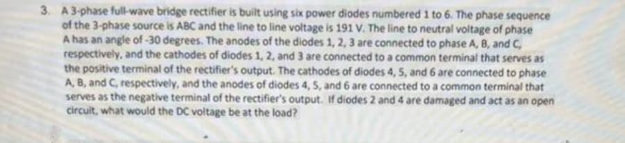 3. A 3-phase full-wave bridge rectifier is built using six power diodes numbered 1 to 6. The phase sequence
of the 3-phase source is ABC and the line to line voltage is 191 V. The line to neutral voltage of phase
A has an angle of -30 degrees. The anodes of the diodes 1, 2, 3 are connected to phase A, B, and C,
respectively, and the cathodes of diodes 1, 2, and 3 are connected to a common terminal that serves as
the positive terminal of the rectifier's output. The cathodes of diodes 4, 5, and 6 are connected to phase
A, B, and C, respectively, and the anodes of diodes 4, 5, and 6 are connected to a common terminal that
serves as the negative terminal of the rectifier's output. If diodes 2 and 4 are damaged and act as an open
circuit, what would the DC voltage be at the load?