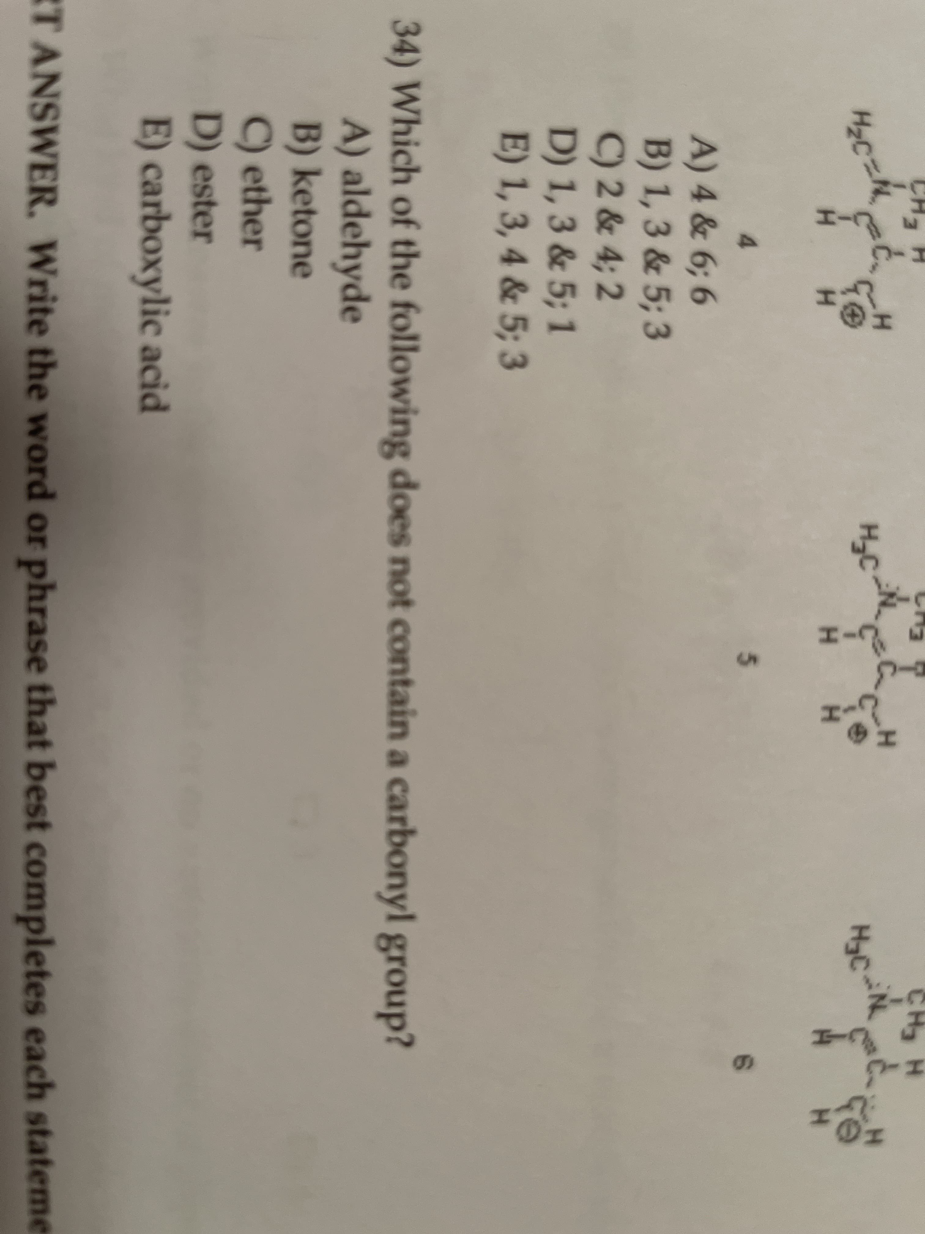 CH
HCH:
H3C
H.
H.
H H
4.
5.
A) 4 & 6; 6
B) 1, 3 & 5; 3
C) 2 & 4; 2
D) 1,3 & 5; 1
E) 1, 3, 4 & 5; 3
34) Which of the following does not contain a carbonyl group?
A) aldehyde
B) ketone
C) ether
D) ester
E) carboxylic acid
T ANSWER. Write the word or phrase that best completes each stateme
と-エ
レーエ
レーエ
