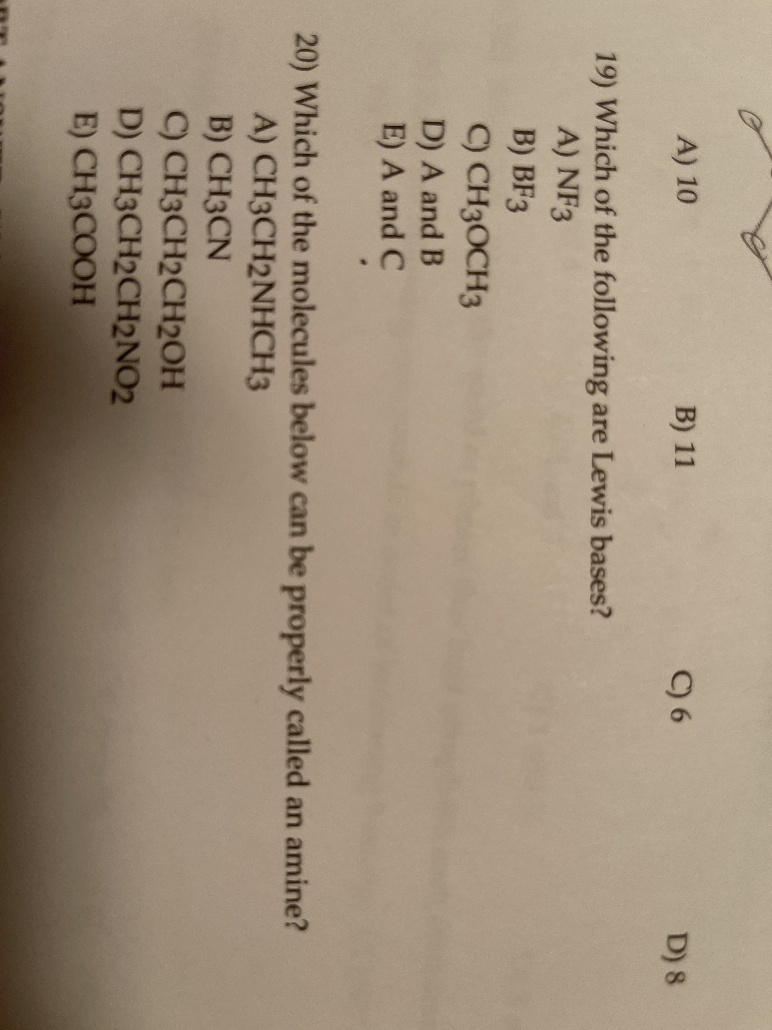A) 10
B) 11
C) 6
D) 8
19) Which of the following are Lewis bases?
A) NF3
B) BF3
C) CH3OCH3
D) A and B
E) A and C
20) Which of the molecules below can be properly called an amine?
A) CH3CH2NHCH3
B) CH3CN
C) CH3CH2CH2OH
D) CH3CH2CH2NO2
E) CH3COOH
