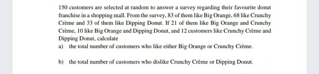 150 customers are selected at random to answer a survey regarding their favourite donut
franchise in a shopping mall. From the survey, 83 of them like Big Orange, 68 like Crunchy
Crème and 33 of them like Dipping Donut. If 21 of them like Big Orange and Crunchy
Crème, 10 like Big Orange and Dipping Donut, and 12 customers like Crunchy Crème and
Dipping Donut, calculate
a) the total number of customers who like either Big Orange or Crunchy Crème.
b) the total number of customers who dislike Crunchy Crème or Dipping Donut.
