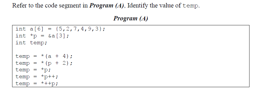 Refer to the code segment in Program (A), Identify the value oftemp.
Program (A)
int a[6]
int *p
{5,2,7,4,9,3};
&a[3];
=
int temp;
(а + 4);
(p + 2);
*p;
*p++;
*++p;
*
temp
temp
temp
temp
temp
*
