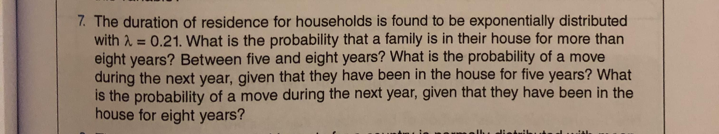 7. The duration of residence for households is found to be exponentially distributed
with A = 0.21. What is the probability that a family is in their house for more than
eight years? Between five and eight years? What is the probability of a move
during the next year, given that they have been in the house for five years? What
is the probability of a move during the next year, given that they have been in the
house for eight years?
