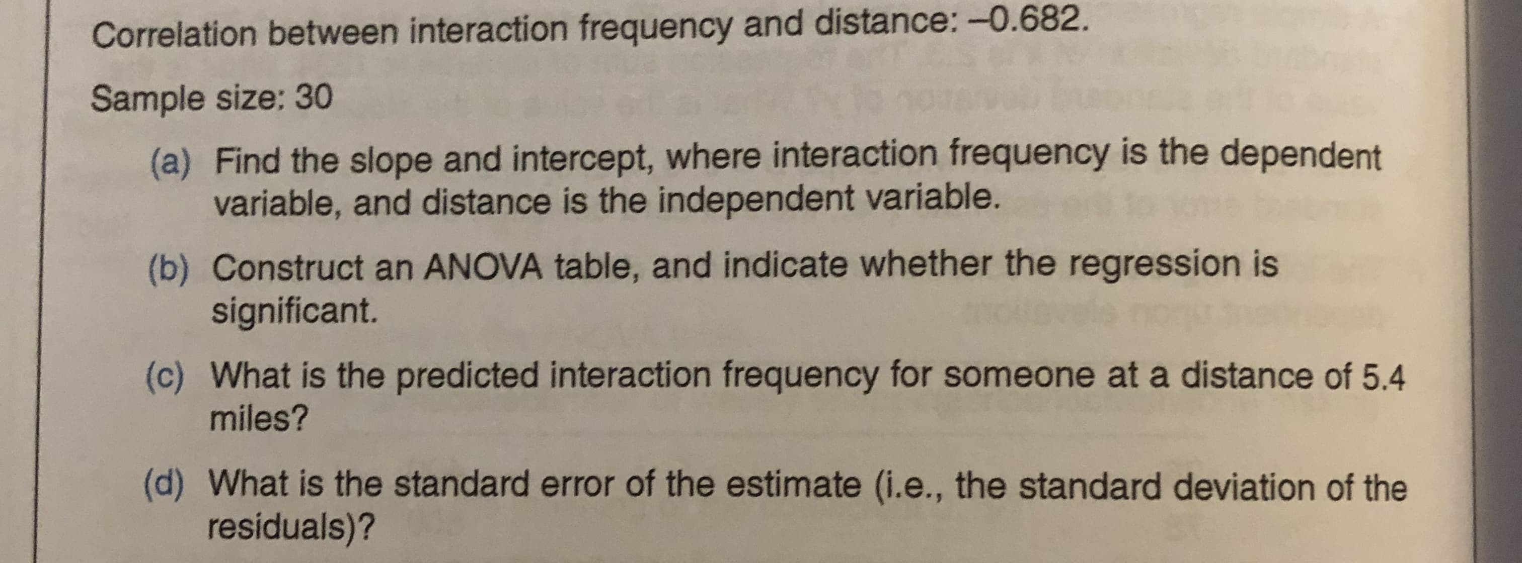 Correlation between interaction frequency and distance: -0.682.
Sample size: 30
(a) Find the slope and intercept, where interaction frequency is the dependent
variable, and distance is the independent variable.
(b) Construct an ANOVA table, and indicate whether the regression is
significant.
(c) What is the predicted interaction frequency for someone at a distance of 5.4
miles?
(d) What is the standard error of the estimate (i.e., the standard deviation of the
residuals)?
