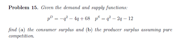 Problem 15. Given the demand and supply functions:
pP = -g – 4q + 68 p° = q² – 2q – 12
find (a) the consumer surplus and (b) the producer surplus assuming pure
competition.
