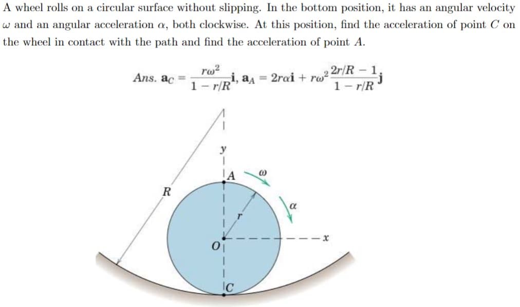 A wheel rolls on a circular surface without slipping. In the bottom position, it has an angular velocity
w and an angular acceleration a, both clockwise. At this position, find the acceleration of point Con
the wheel in contact with the path and find the acceleration of point A.
Ans. ac =
R
Tw²
i, a₁ = 2rai +rw²:
1-r/R
I
0₁
IC
@
2r/R-1
1-r/R