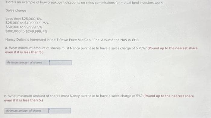 Here's an example of how breakpoint discounts on sales commissions for mutual fund investors work:
Sales charge
Less than $25,000,6%
$25,000 to $49,999, 5.75%
$50,000 to 99,999,5%
$100,000 to $249,999,4%
Nancy Dolan is interested in the T Rowe Price Mid Cap Fund. Assume the NAV is 19.18.
a. What minimum amount of shares must Nancy purchase to have a sales charge of 5.75%? (Round up to the nearest share
even if it is less than 5.)
Minimum amount of shares
b. What minimum amount of shares must Nancy purchase to have a sales charge of 5%? (Round up to the nearest share
even if it is less than 5.)
Minimum amount of shares