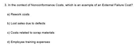 3. In the context of Nonconformance Costs, which is an example of an External Failure Cost?
a) Rework costs
b) Lost sales due to defects
c) Costs related to scrap materials
d) Employee training expenses