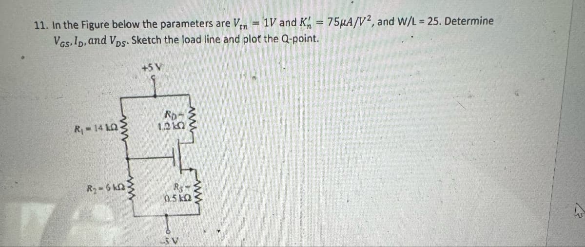11. In the Figure below the parameters are Ven = 1V and K = 75μA/V2, and W/L = 25. Determine
VGS, ID, and VDs. Sketch the load line and plot the Q-point.
+5 V
ww
R₁ = 14 k
RD-
1.2 ko
ww
R₂-6k2-
Rs
0.5kQ
5 V