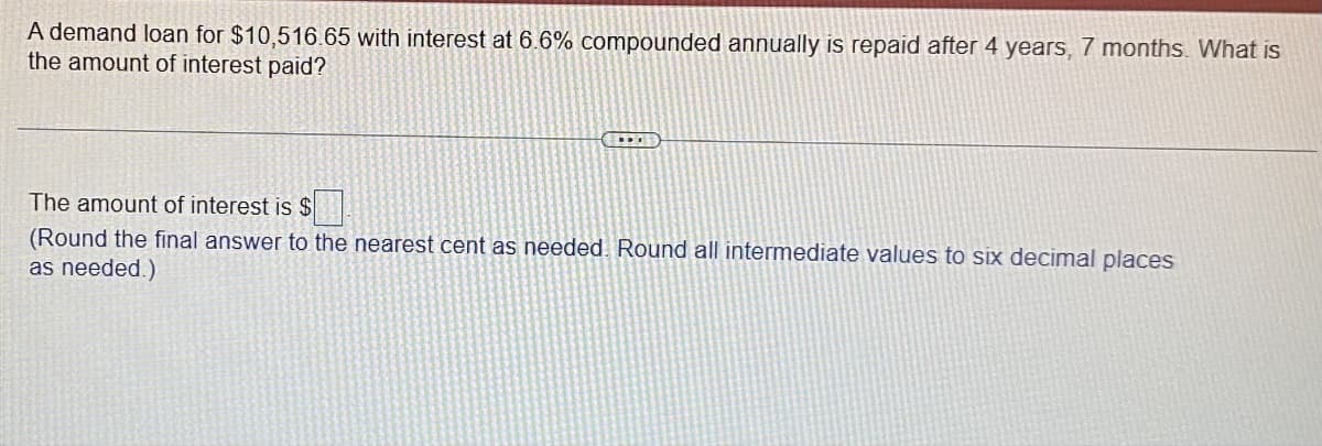 A demand loan for $10,516.65 with interest at 6.6% compounded annually is repaid after 4 years, 7 months. What is
the amount of interest paid?
The amount of interest is $
(Round the final answer to the nearest cent as needed. Round all intermediate values to six decimal places
as needed.)