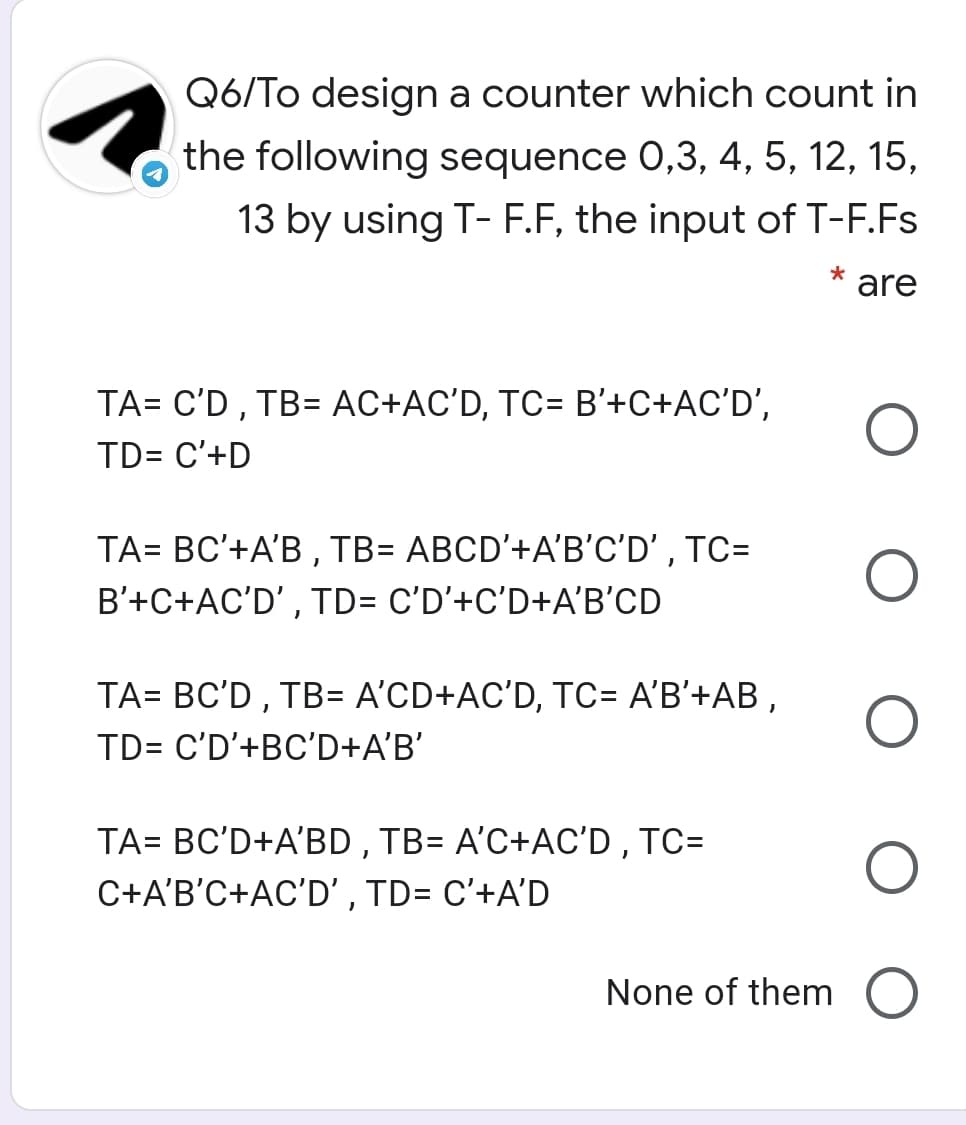 Q6/To design a counter which count in
the following sequence 0,3, 4, 5, 12, 15,
13 by using T- F.F, the input of T-F.Fs
are
TA= C'D , TB= AC+AC'D, TC= B'+C+AC'D',
TD= C'+D
TA= BC'+A'B , TB= ABCD'+A'B'C'D' , TC=
B'+C+AC'D' , TD= C'D’+C'D+A'B'CD
TA= BC'D , TB= A'CD+AC'D, TC= A'B'+AB ,
TD= C'D'+BC'D+A'B'
TA= BC'D+A'BD , TB= A'C+AC'D , TC=
C+A'B'C+AC'D' , TD= C'+A'D
None of them O
