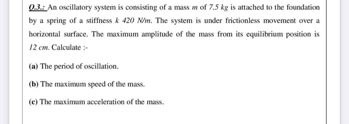 Q.3.: An oscillatory system is consisting of a mass m of 7.5 kg is attached to the foundation
by a spring of a stiffness k 420 N/m. The system is under frictionless movement over a
horizontal surface. The maximum amplitude of the mass from its equilibrium position is
12 cm. Calculate :-
(a) The period of oscillation.
(b) The maximum speed of the mass.
(c) The maximum acceleration of the mass.
