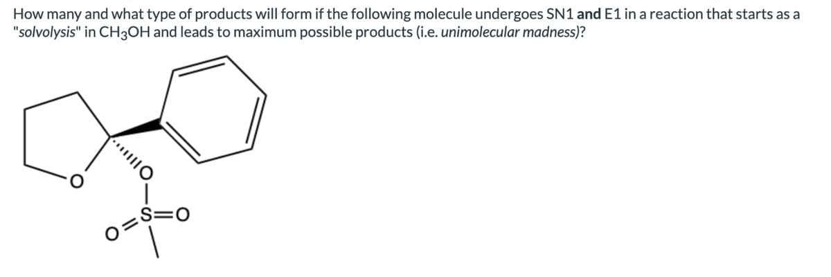 How many and what type of products will form if the following molecule undergoes SN1 and E1 in a reaction that starts as a
"solvolysis" in CH3OH and leads to maximum possible products (i.e. unimolecular madness)?
10.
O=
S=O