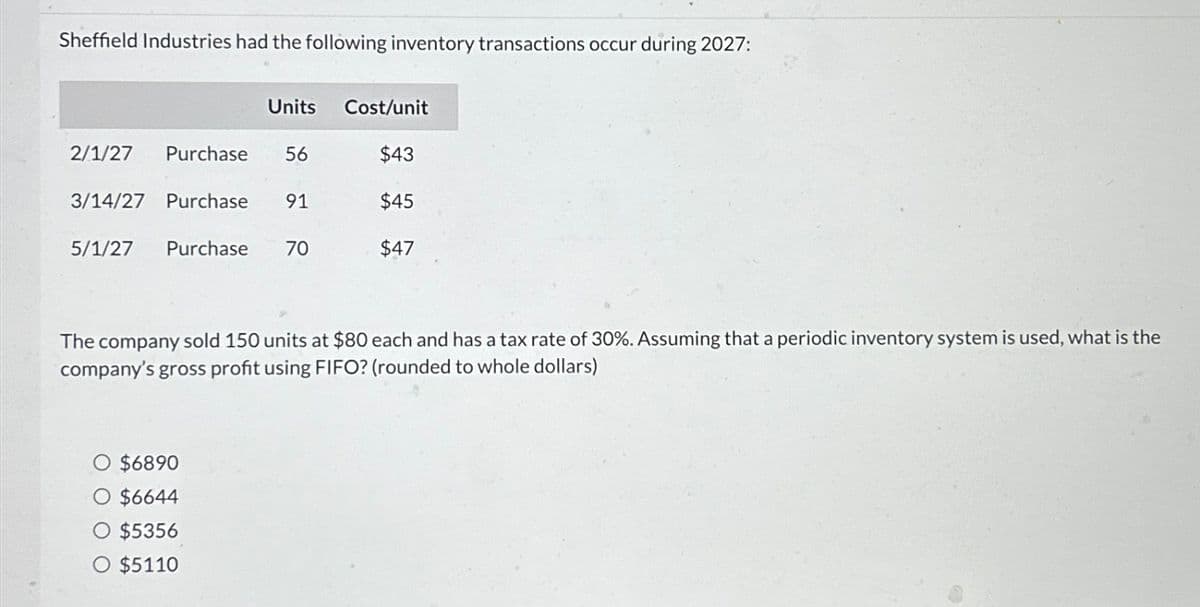 Sheffield Industries had the following inventory transactions occur during 2027:
Units
Cost/unit
2/1/27 Purchase 56
$43
3/14/27 Purchase 91
$45
5/1/27 Purchase
70
$47
The company sold 150 units at $80 each and has a tax rate of 30%. Assuming that a periodic inventory system is used, what is the
company's gross profit using FIFO? (rounded to whole dollars)
$6890
$6644
$5356
$5110