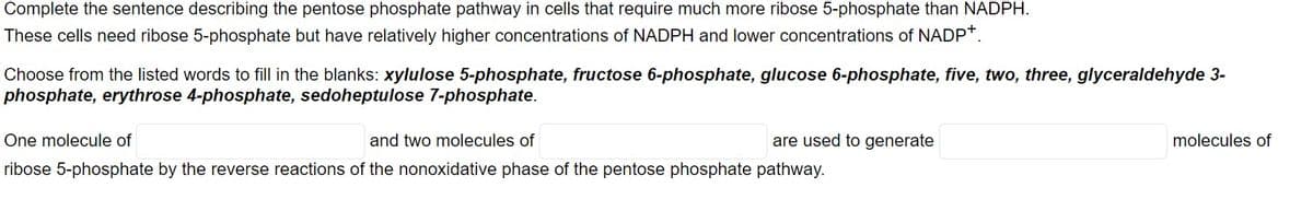Complete the sentence describing the pentose phosphate pathway in cells that require much more ribose 5-phosphate than NADPH.
These cells need ribose 5-phosphate but have relatively higher concentrations of NADPH and lower concentrations of NADP*.
Choose from the listed words to fill in the blanks: xylulose 5-phosphate, fructose 6-phosphate, glucose 6-phosphate, five, two, three, glyceraldehyde 3-
phosphate, erythrose 4-phosphate, sedoheptulose 7-phosphate.
One molecule of
and two molecules of
are used to generate
molecules of
ribose 5-phosphate by the reverse reactions of the nonoxidative phase of the pentose phosphate pathway.
