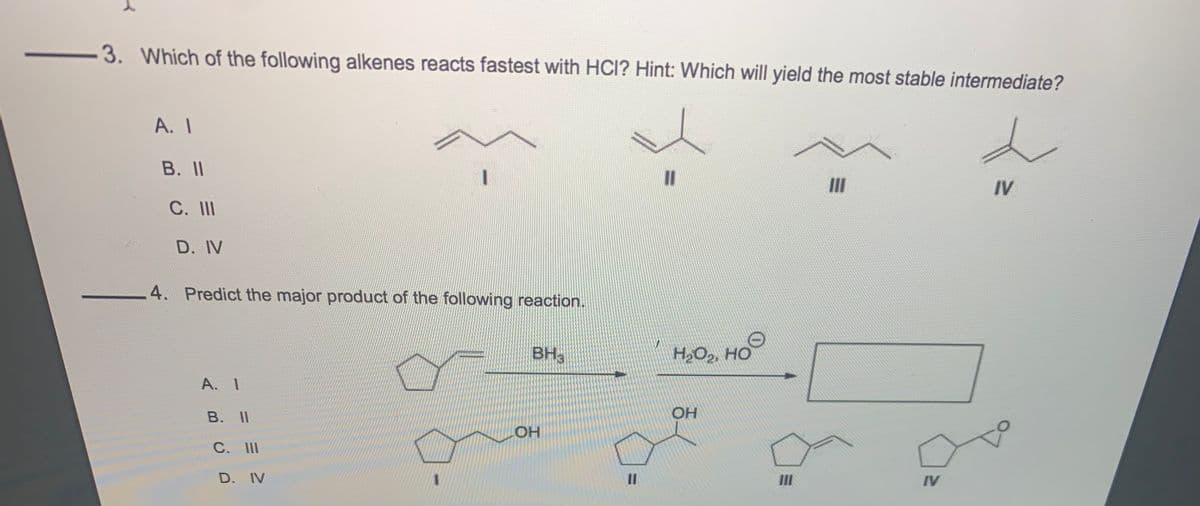 3. Which of the following alkenes reacts fastest with HCI? Hint: Which will yield the most stable intermediate?
A. I
B. II
II
IV
C. II
D. IV
4. Predict the major product of the following reaction.
BH,
H,O2, HO
A. 1
В. II
OH
C. II
D. IV
II
II
IV
