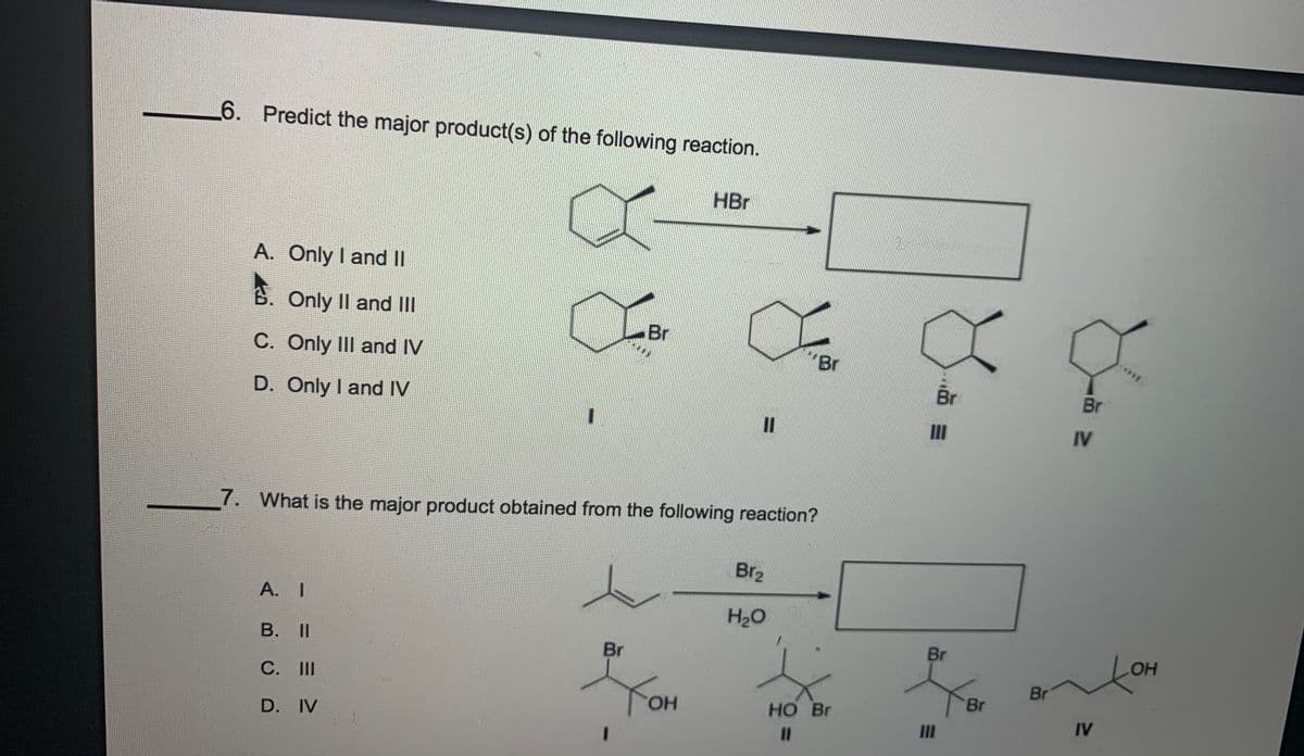 6. Predict the major product(s) of the following reaction.
HBr
A. Only I and I
B. Only II and II
Br
C. Only II and IV
"Br
Br
Br
D. Only I and IV
II
IV
7. What is the major product obtained from the following reaction?
Br2
A. I
H2O
B. II
Br
Br
LOH
С. I
Br
Yon
Br
HO.
HO Br
D. IV
II
IV
%3D
