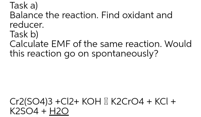Task a)
Balance the reaction. Find oxidant and
reducer.
Task b)
Calculate EMF of the same reaction. Would
this reaction go on spontaneously?
Cr2(SO4)3 +C12+ KOH | K2CrO4 + KCI +
K2SO4 + H2O
