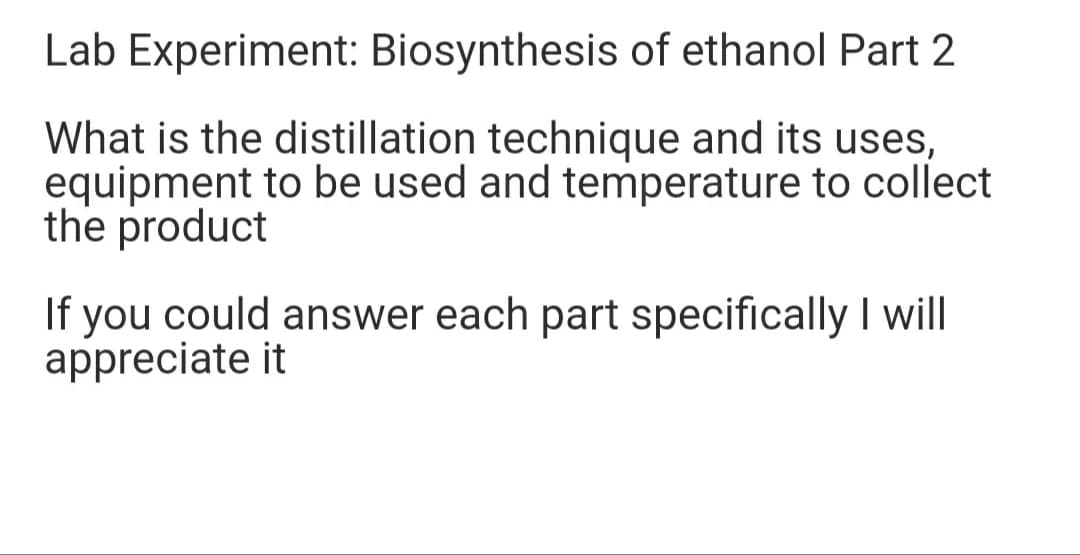 Lab Experiment: Biosynthesis of ethanol Part 2
What is the distillation technique and its uses,
equipment to be used and temperature to collect
the product
If you could answer each part specifically I will
appreciate it
