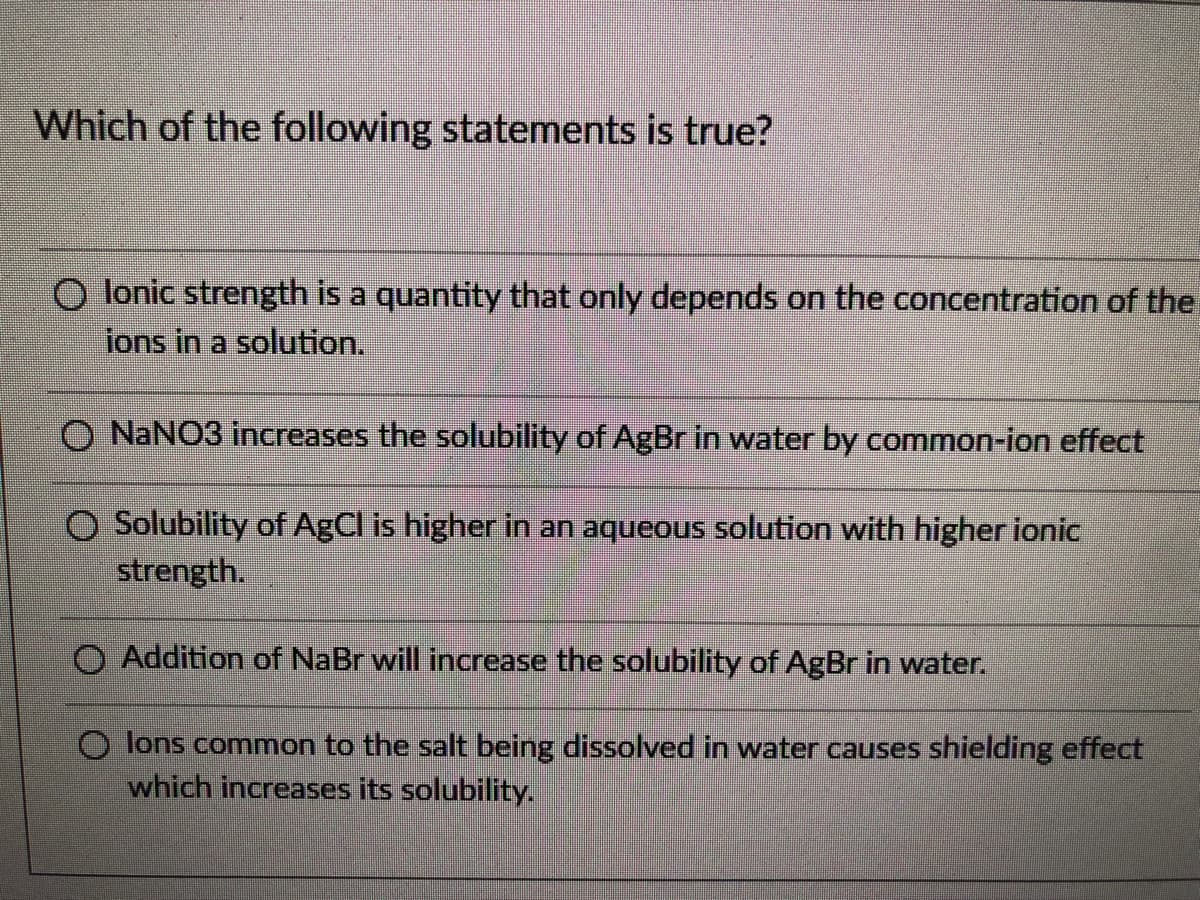 Which of the following statements is true?
O lonic strength is a quantity that only depends on the concentration of the
ions in a solution.
O NANO3 increases the solubility of AgBr in water by common-ion effect
O Solubility of AgCl is higher in an aqueous solution with higher ionic
strength.
O Addition of NaBr will increase the solubility of AgBr in water.
O lons common to the salt being dissolved in water causes shielding effect
which increases its solubility.
