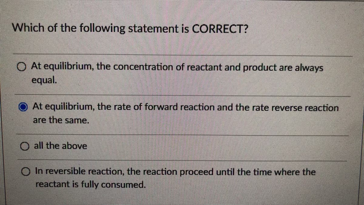 Which of the following statement is CORRECT?
O At equilibrium, the concentration of reactant and product are always
equal.
At equilibrium, the rate of forward reaction and the rate reverse reaction
are the same.
O all the above
O In reversible reaction, the reaction proceed until the time where the
reactant is fully consumed.
一
