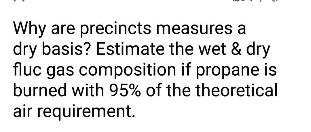 Why are precincts measures a
dry basis? Estimate the wet & dry
fluc gas composition if propane is
burned with 95% of the theoretical
air requirement.
