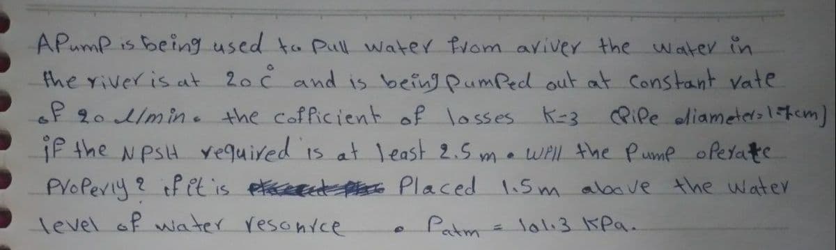 APump is being used to Pull water from aviver the water in
the riveris at 20 č and is being PumPed out at Constant vate
oP 20 /min. the cofficient of losses k-3
if the NPSH Yequired is at 1east 2.5 ma wil the Pume oPedate
PVoPerly? if et is etaceece Pae Placed lis m above the water
RiPe oliameterolfcm]
level of water resonvcce
Patm
lol:31KPa.

