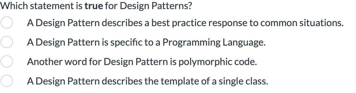 Which statement is true for Design Patterns?
A Design Pattern describes a best practice response to common situations.
A Design Pattern is specific to a Programming Language.
Another word for Design Pattern is polymorphic code.
A Design Pattern describes the template of a single class.