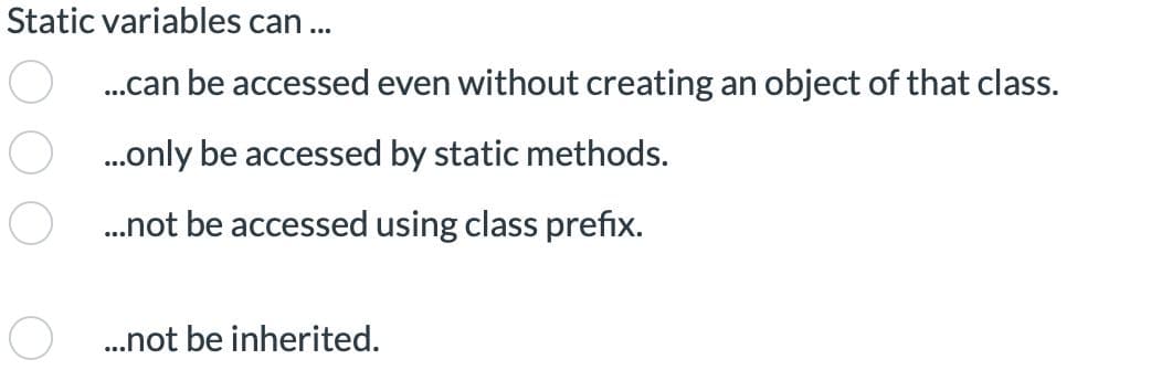 Static variables can...
...can be accessed even without creating an object of that class.
...only be accessed by static methods.
...not be accessed using class prefix.
...not be inherited.
