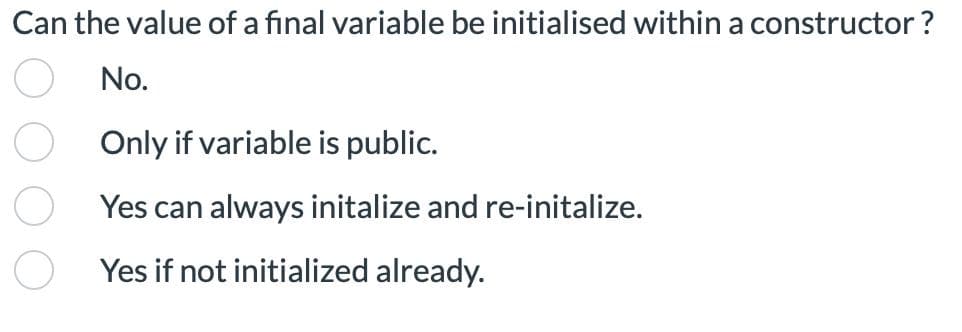 Can the value of a final variable be initialised within a constructor ?
No.
Only if variable is public.
Yes can always initalize and re-initalize.
Yes if not initialized already.