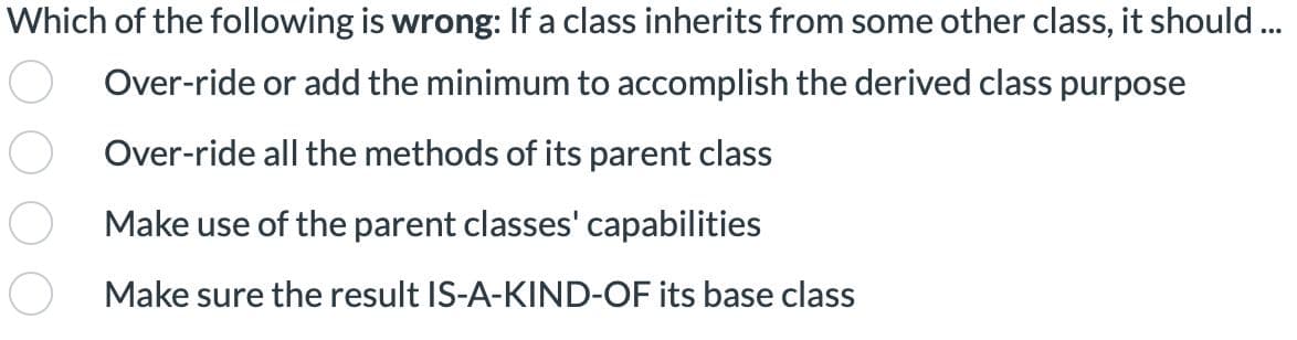 Which of the following is wrong: If a class inherits from some other class, it should ...
Over-ride or add the minimum to accomplish the derived class purpose
Over-ride all the methods of its parent class
Make use of the parent classes' capabilities
Make sure the result IS-A-KIND-OF its base class