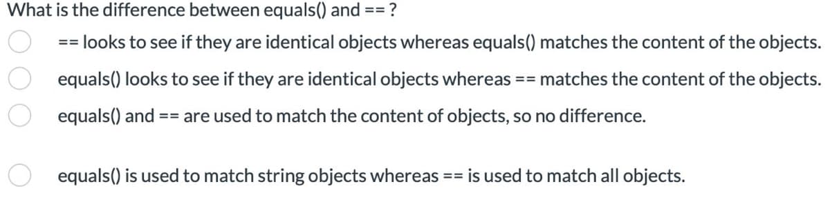 What is the difference between equals() and
== ?
==
looks to see if they are identical objects whereas equals() matches the content of the objects.
equals() looks to see if they are identical objects whereas == matches the content of the objects.
equals() and | == are used to match the content of objects, so no difference.
equals() is used to match string objects whereas == is used to match all objects.
O O O O