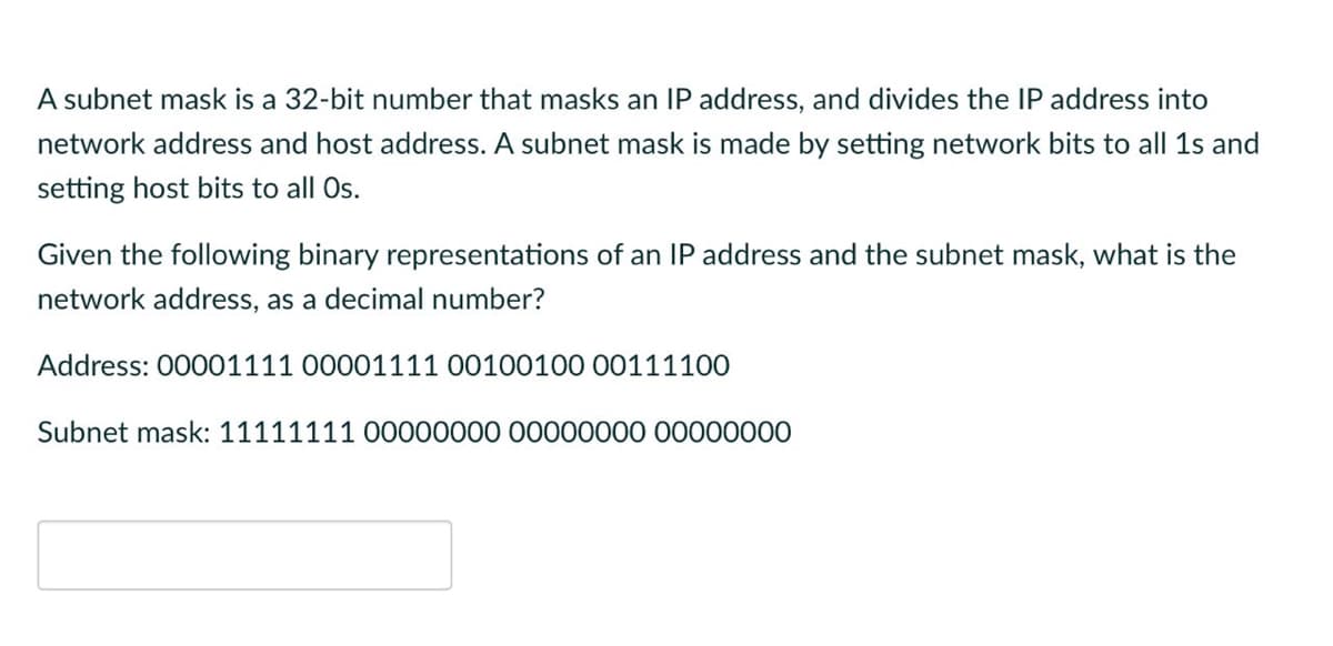 A subnet mask is a 32-bit number that masks an IP address, and divides the IP address into
network address and host address. A subnet mask is made by setting network bits to all 1s and
setting host bits to all Os.
Given the following binary representations of an IP address and the subnet mask, what is the
network address, as a decimal number?
Address: 00001111 00001111 00100100 00111100
Subnet mask: 11111111 00000000 00000000 00000000