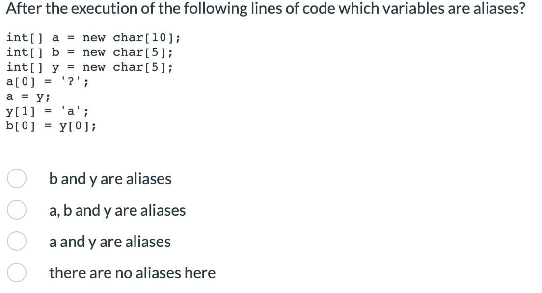 After the execution of the following lines of code which variables are aliases?
int[] a new char [10];
int[] b = new char [5];
int[] y = new char[5];
a[0] =
'?';
a = yi
y[1]
= 'a';
y[0];
b[0]
=
b and y are aliases
a,
a and y are aliases
there are no aliases here
b and y are aliases