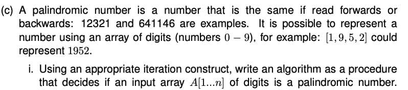 (c) A palindromic number is a number that is the same if read forwards or
backwards: 12321 and 641146 are examples. It is possible to represent a
number using an array of digits (numbers 0- 9), for example: [1,9,5, 2] could
represent 1952.
i. Using an appropriate iteration construct, write an algorithm as a procedure
that decides if an input array A[1..n] of digits is a palindromic number.
